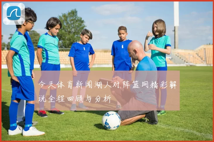 今天体育新闻湖人对阵篮网精彩解说全程回顾与分析