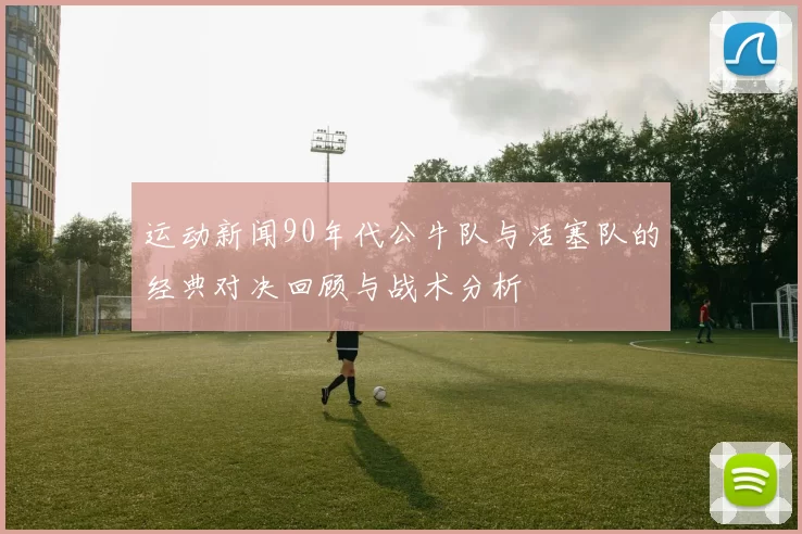 运动新闻90年代公牛队与活塞队的经典对决回顾与战术分析