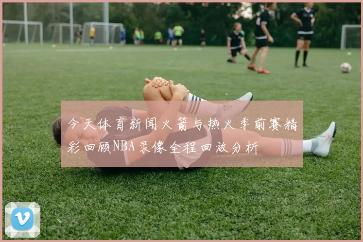 今天体育新闻火箭与热火季前赛精彩回顾NBA录像全程回放分析