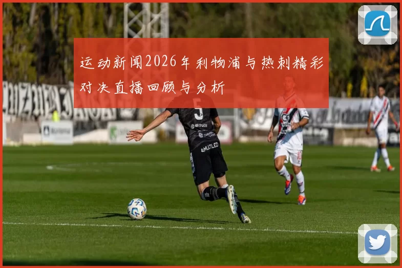 运动新闻2026年利物浦与热刺精彩对决直播回顾与分析