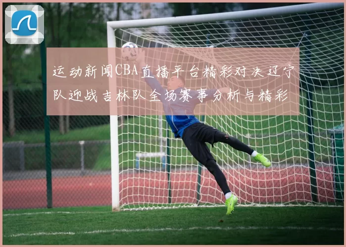 运动新闻CBA直播平台精彩对决辽宁队迎战吉林队全场赛事分析与精彩瞬间回顾