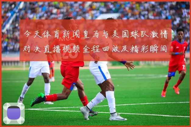 今天体育新闻皇马与美国球队激情对决直播视频全程回放及精彩瞬间解析